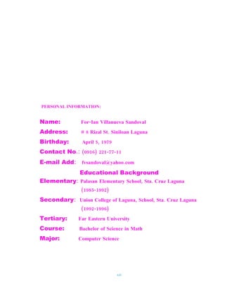PERSONAL INFORMATION:


Name:          For-Ian Villanueva Sandoval
Address:       # 8 Rizal St. Siniloan Laguna
Birthday:       April 5, 1979
Contact No.: (0916) 221-77-11
E-mail Add: fvsandoval@yahoo.com
               Educational Background
Elementary: Palasan Elementary School, Sta. Cruz Laguna
               (1985-1992)
Secondary: Union College of Laguna, School, Sta. Cruz Laguna
               (1992-1996)
Tertiary:     Far Eastern University
Course:        Bachelor of Science in Math
Major:        Computer Science




                                xiii
 