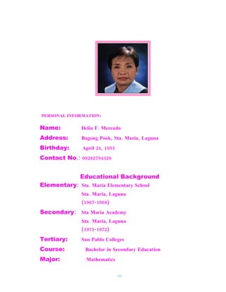 PERSONAL INFORMATION:

Name:          Delia F. Mercado
Address:       Bagong Pook, Sta. Maria, Laguna
Birthday:      April 24, 1955
Contact No.: 09282794326


              Educational Background
Elementary: Sta. Maria Elementary School
               Sta. Maria, Laguna
               (1967-1968)
Secondary: Sta Maria Academy
               Sta. Maria, Laguna
               (1971-1972)
Tertiary:      San Pablo Colleges
Course:         Bachelor in Secondary Education
Major:           Mathematics


                                xiv
 