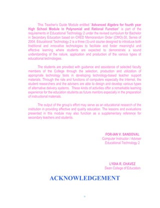 This Teacher’s Guide Module entitled “Advanced Algebra for fourth year
High School Module in Polynomial and Rational Function” is part of the
requirements in Educational Technology 2 under the revised curriculum for Bachelor
in Secondary Education based on CHED Memorandum Order (CMO)-30, Series of
2004. Educational Technology 2 is a three (3)-unit course designed to introduce both
traditional and innovative technologies to facilitate and foster meaningful and
effective learning where students are expected to demonstrate a sound
understanding of the nature, application and production of the various types of
educational technologies.

        The students are provided with guidance and assistance of selected faculty
members of the College through the selection, production and utilization of
appropriate technology tools in developing technology-based teacher support
materials. Through the role and functions of computers especially the Internet, the
student researchers and the advisers are able to design and develop various types
of alternative delivery systems. These kinds of activities offer a remarkable learning
experience for the education students as future mentors especially in the preparation
of instructional materials.

         The output of the group’s effort may serve as an educational research of the
institution in providing effective and quality education. The lessons and evaluations
presented in this module may also function as a supplementary reference for
secondary teachers and students.



                                                          FOR-IAN V. SANDOVAL
                                                        Computer Instructor / Adviser
                                                         Educational Technology 2




                                                            LYDIA R. CHAVEZ
                                                          Dean College of Education

                ACKNOWLEDGEMENT

                                          iv
 