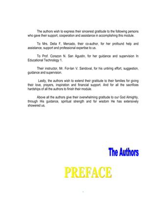 The authors wish to express their sincerest gratitude to the following persons
who gave their support, cooperation and assistance in accomplishing this module.

       To Mrs. Delia F, Mercado, their co-author, for her profound help and
assistance, support and professional expertise to us.

      To Prof. Corazon N. San Agustin, for her guidance and supervision In
Educational Technology 1.

      Their instructor, Mr. For-Ian V. Sandoval, for his untiring effort, suggestion,
guidance and supervision.

        Lastly, the authors wish to extend their gratitude to their families for giving
their love, prayers, inspiration and financial support. And for all the sacrifices
hardships of all the authors to finish their module.

       Above all the authors give their overwhelming gratitude to our God Almighty,
through His guidance, spiritual strength and for wisdom He has extensively
showered us.




                                           v
 