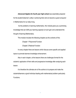 Advanced Algebra for fourth year high school was essentially prepared

for the student’s/learner’s utility in achieving their aims to become a good conqueror

in Mathematics for our daily living.

          As the problems in learning mathematics, this module gives you a promising

knowledge that can fulfill your learning capacity to much gain and understand the

thought of learning Mathematics.

       This module includes the following chapters as the contents of this:

                Chapter 1 Polynomial Function

                Chapter 2 Rational Function

       In every chapter there are lessons which discuss some specific and applied

topics to promote learners knowledge enhancement.

       Also in each chapter, at the lessons there are challenges formed for the

students’ application of their skills and progressive knowledge after analyzing each

lesson.

       It is therefore the ultimate aim of the authors is to prepare and make the

students/learners a good individual dealing with mathematical problem particularly

Functions.




                                           vi
 