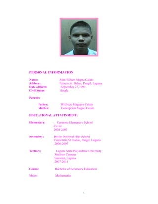 PERSONAL INFORMATION

Name:                  John Wilson Magno Calalo
Address:               Palacio St. Balian, Pangil, Laguna
Date of Birth:          September 27, 1990
Civil Status:           Single

Parents:

         Father:        Wilfredo Magnaye Calalo
         Mother:        Concepcion Magno Calalo

EDUCATIONAL ATTATINMENT:

Elementary:          Carmona Elementary School
                   Cavite
                   2002-2003

Secondary:         Balian National High School
                   Candelaria St. Balian, Pangil, Laguna
                   2006-2007

Tertiary:           Laguna State Polytechnic University
                   Siniloan Campus
                   Siniloan, Laguna
                   2007-2011

Course:            Bachelor of Secondary Education

Major:              Mathematics




                                          x
 