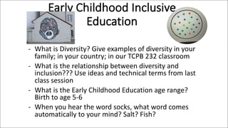 Early Childhood Inclusive
Education
- What is Diversity? Give examples of diversity in your
family; in your country; in our TCPB 232 classroom
- What is the relationship between diversity and
inclusion??? Use ideas and technical terms from last
class session
- What is the Early Childhood Education age range?
Birth to age 5-6
- When you hear the word socks, what word comes
automatically to your mind? Salt? Fish?
 