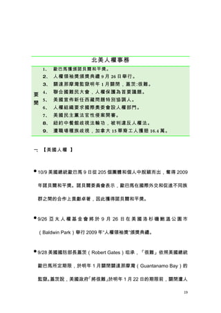 北美人權事務
    1、 歐巴馬獲頒諾貝爾和平獎。
    2、 人權領袖獎頒獎典禮 9 月 26 日舉行。
    3、 關達那摩灣監獄明年 1 月關閉，蓋茨:很難。
    4、 聯合國難民大會，人權保護為首要議題。
要
    5、 美國宣佈新任西藏問題特別協調人。
聞
    6、 人權組織要求國際奧委會設人權部門。
    7、 美國民主黨法官性侵案開審。
    8、 紐約中餐館歧視法輪功，被判違反人權法。
    9、 遭職場種族歧視，加拿大 15 華裔工人獲賠 16.4 萬。



一、【美國人權 】



 10/9 美國總統歐巴馬 9 日從 205 個團體和個人中脫穎而出，奪得 2009


 年諾貝爾和平獎。諾貝爾委員會表示，歐巴馬在國際外交和促進不同族

 群之間的合作上貢獻卓著，因此獲得諾貝爾和平獎。


 9/26 亞 太 人 權 基 金 會 將 於 9 月 26 日 在 美 國 洛 杉 磯 鮑 溫 公 園 市


 （Baldwin Park）舉行 2009 年“人權領袖獎”頒獎典禮。


 9/28 美國國防部長蓋茨（Robert Gates）坦承，「很難」依照美國總統


 歐巴馬所定期限，於明年 1 月關閉關達那摩灣（Guantanamo Bay）的

 監獄。蓋茨說，美國政府「將很難」於明年 1 月 22 日的期限前，關閉遭人

                                                     19
 