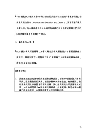  10/8 紐約州人權委員會 10 月 2 日向位於紐約法拉盛的「十裏香菜館」發

 出意見裁決指令（Opinion and Decision and Order），要求這家「違反

 人權法律」的中餐館停止在公共場所的歧視行為並向曾被其趕出門外的

 3 位法輪功學員各賠償 7 千美元。


二、【加拿大人權 】



 9/25 據加拿大媒體報導，加拿大魁北克省人權及青少年權利委員會上


 周裁定，蒙特利爾市一間製造公司 15 名華裔工人在職場受種族歧視，

 應得 16.4 萬加元賠償。


[總體分析]


1.   美國總統歐巴馬沒有依照慣例和達賴見面，卻爆冷門得到諾貝爾和
     平獎，這樣戲劇性的演出，讓很多觀察家跌破眼鏡。有媒體說，歐
     巴馬是受到北京施壓才不願見達賴，其心態與馬英九不見達賴戚戚
     焉，加上中國開國 60 周年閱兵顯國威，此舉更讓人聯想中國的霸
     權已經悄然乍現，台灣當局應更加謹慎面對才是。




                                              21
 
