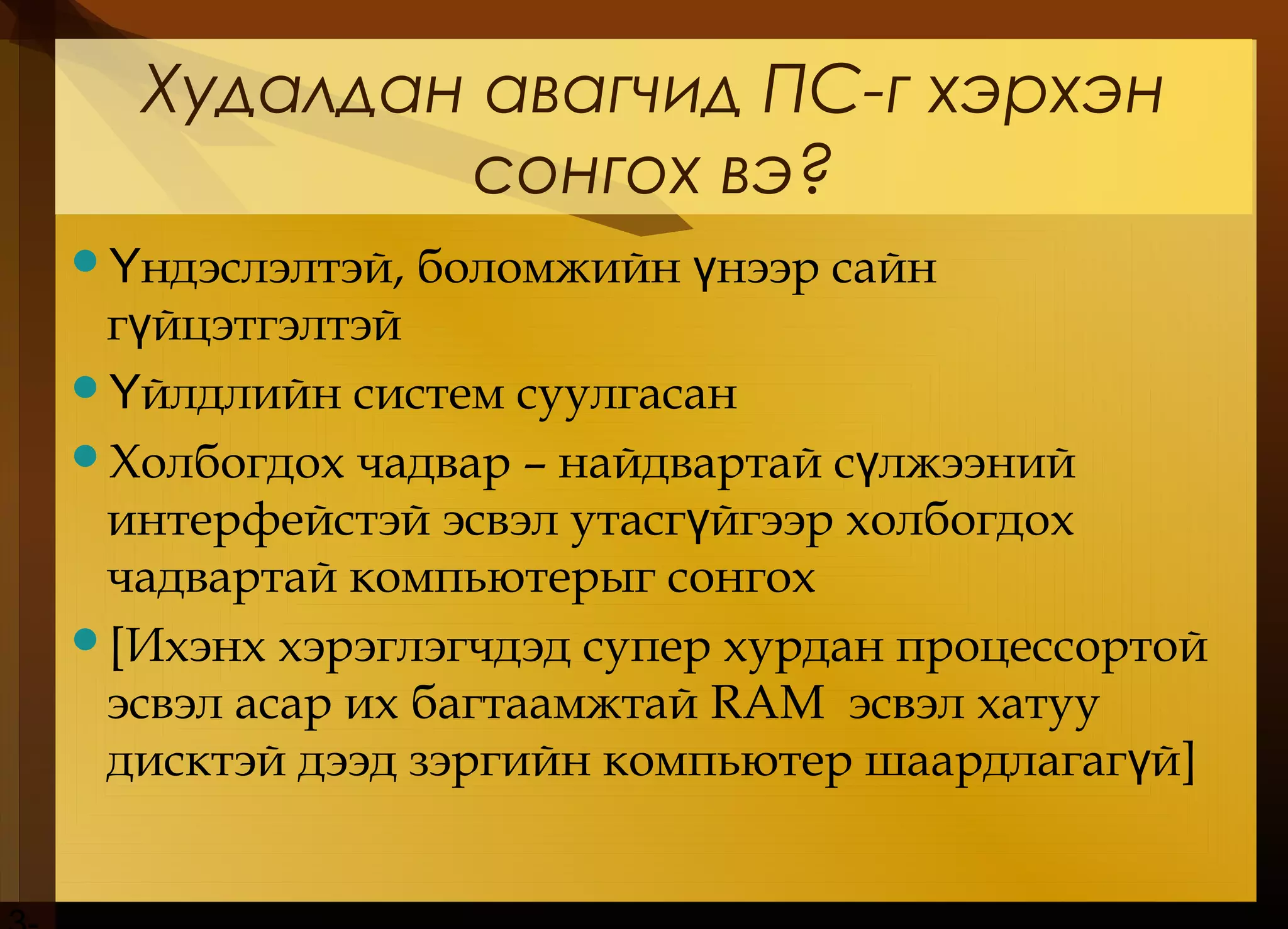 Худалдан авагчид ПС-г хэрхэн
сонгох вэ?
 ндэслэлтэй, боломжийн нээр сайнҮ ү
г йцэтгэлтэйү
 йлдлийн систем суулгасанҮ
Холбогдох чадвар – найдвартай с лжээнийү
интерфейстэй эсвэл утасг йгээр холбогдохү
чадвартай компьютерыг сонгох
[Ихэнх хэрэглэгчдэд супер хурдан процессортой
эсвэл асар их багтаамжтай RAM эсвэл хатуу
дисктэй дээд зэргийн компьютер шаардлагаг йү ]
 