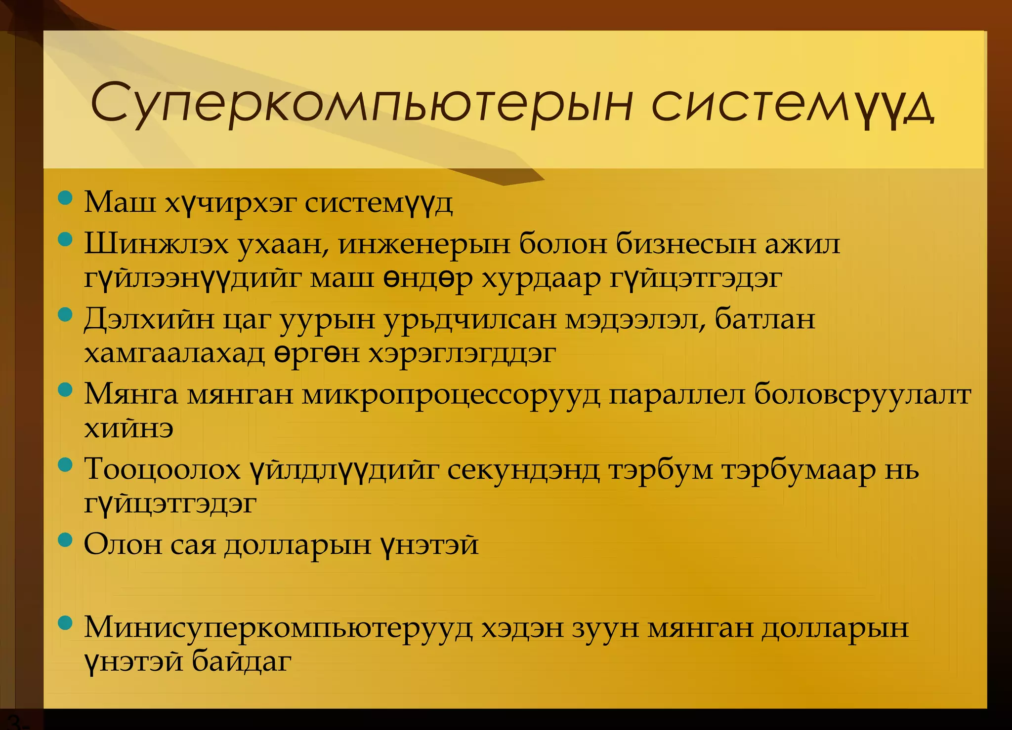 Суперкомпьютерын систем дүү
Маш х чирхэг систем дү үү
Шинжлэх ухаан, инженерын болон бизнесын ажил
г йлээн дийг маш нд р хурдаар г йцэтгэдэгү үү ө ө ү
Дэлхийн цаг уурын урьдчилсан мэдээлэл, батлан
хамгаалахад рг н хэрэглэгддэгө ө
Мянга мянган микропроцессорууд параллел боловсруулалт
хийнэ
Тооцоолох йлдл дийг секундэнд тэрбум тэрбумаар ньү үү
г йцэтгэдэгү
Олон сая долларын нэтэйү
Минисуперкомпьютерууд хэдэн зуун мянган долларын
нэтэй байдагү
 