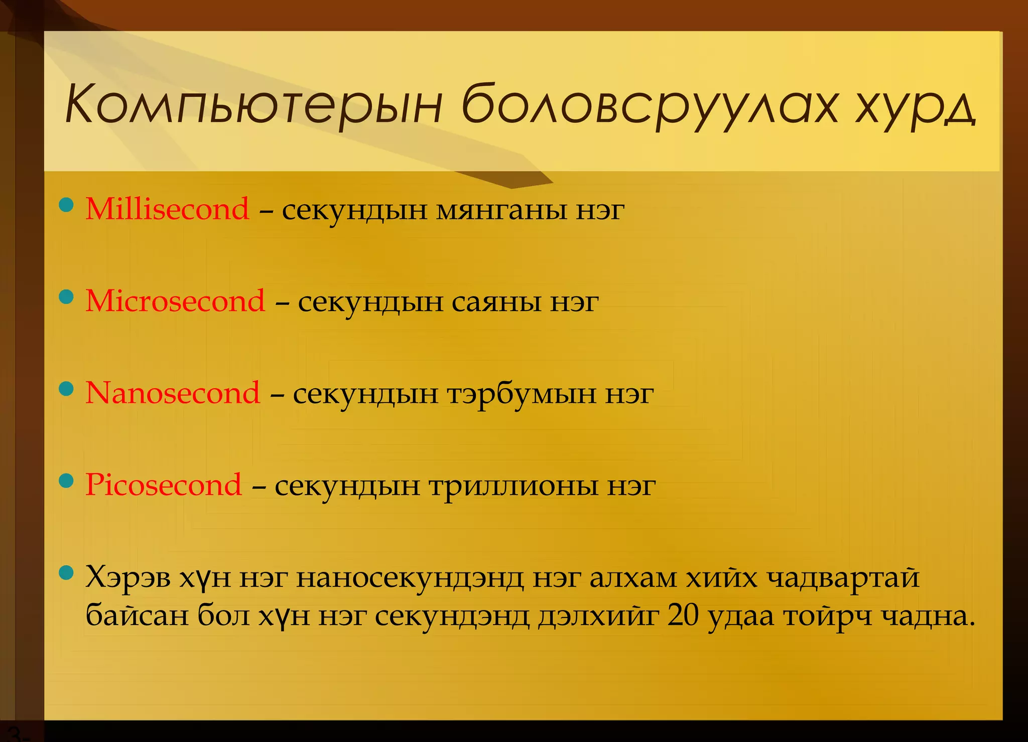 Компьютерын боловсруулах хурд
Millisecond – секундын мянганы нэг
Microsecond – секундын саяны нэг
Nanosecond – секундын тэрбумын нэг
Picosecond – секундын триллионы нэг
Хэрэв х н нэг наносекундэнд нэг алхам хийх чадвартайү
байсан бол х н нэг секундэнд дэлхийг 20 удаа тойрч чадна.ү
 