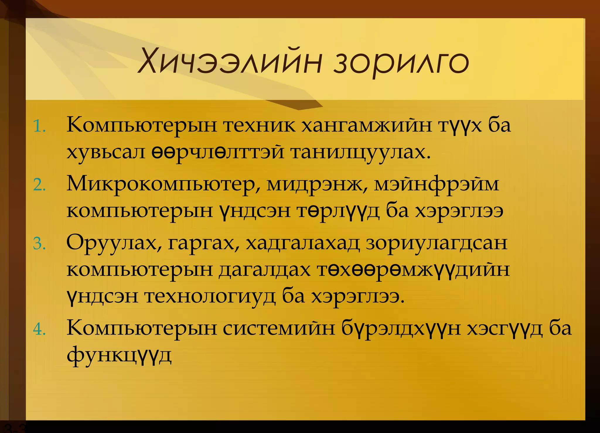 Хичээлийн зорилго
1. Компьютерын техник хангамжийн т х баүү
хувьсал рчл лттэй танилцуулахөө ө .
2. Микрокомпьютер, мидрэнж, мэйнфрэйм
компьютерын ндсэн т рл д ба хэрэглээү ө үү
3. Оруулах, гаргах, хадгалахад зориулагдсан
компьютерын дагалдах т х р мж дийнө өө ө үү
ндсэн технологиуд ба хэрэглээү .
4. Компьютерын системийн б рэлдх н хэсг д баү үү үү
функц дүү
 
