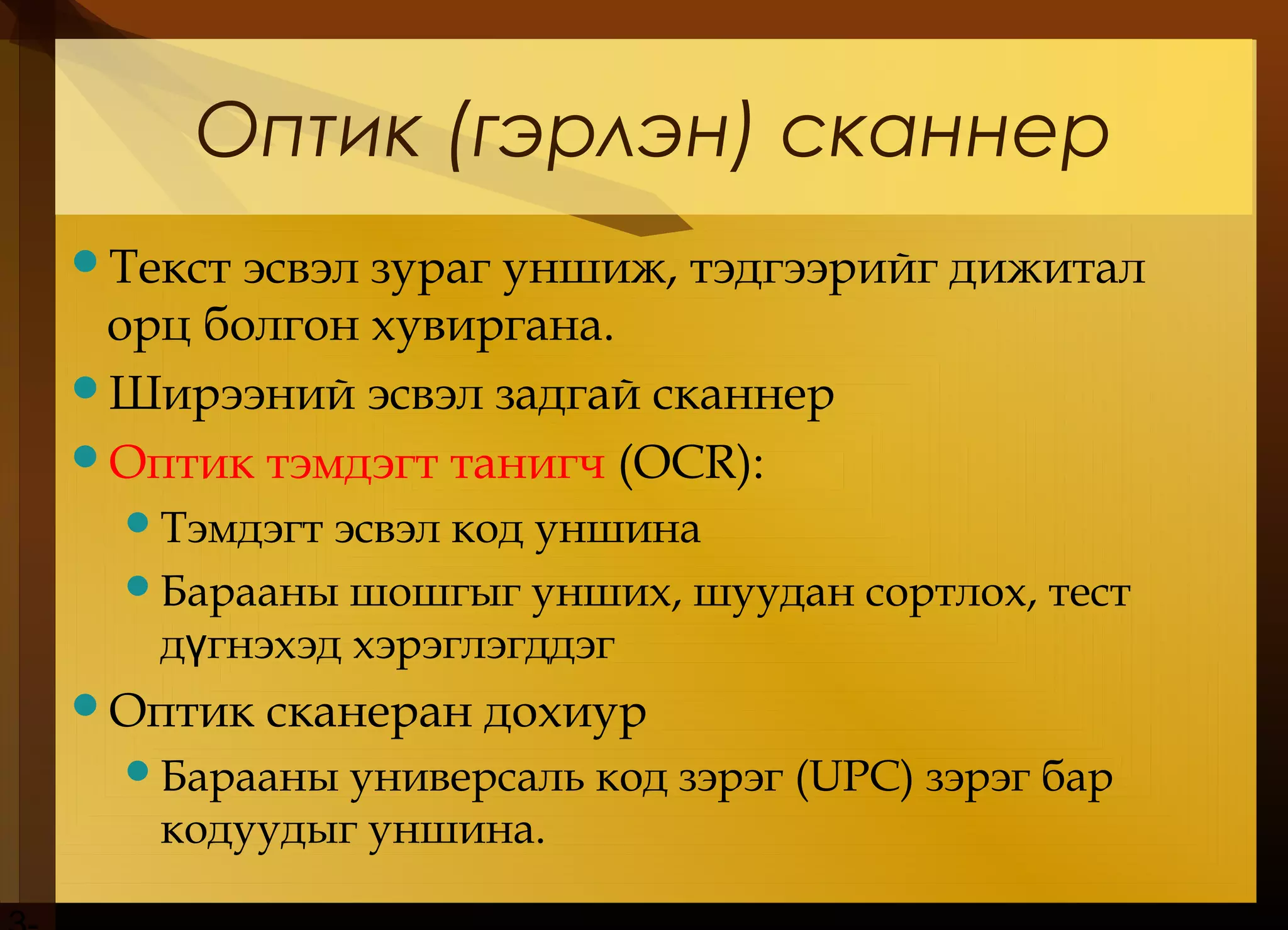 Оптик (гэрлэн) сканнер
Текст эсвэл зураг уншиж, тэдгээрийг дижитал
орц болгон хувиргана.
Ширээний эсвэл задгай сканнер
Оптик тэмдэгт танигч (OCR):
Тэмдэгт эсвэл код уншина
Барааны шошгыг унших, шуудан сортлох, тест
д гнэхэд хэрэглэгддэгү
Оптик сканеран дохиур
Барааны универсаль код зэрэг (UPC) зэрэг бар
кодуудыг уншина.
 