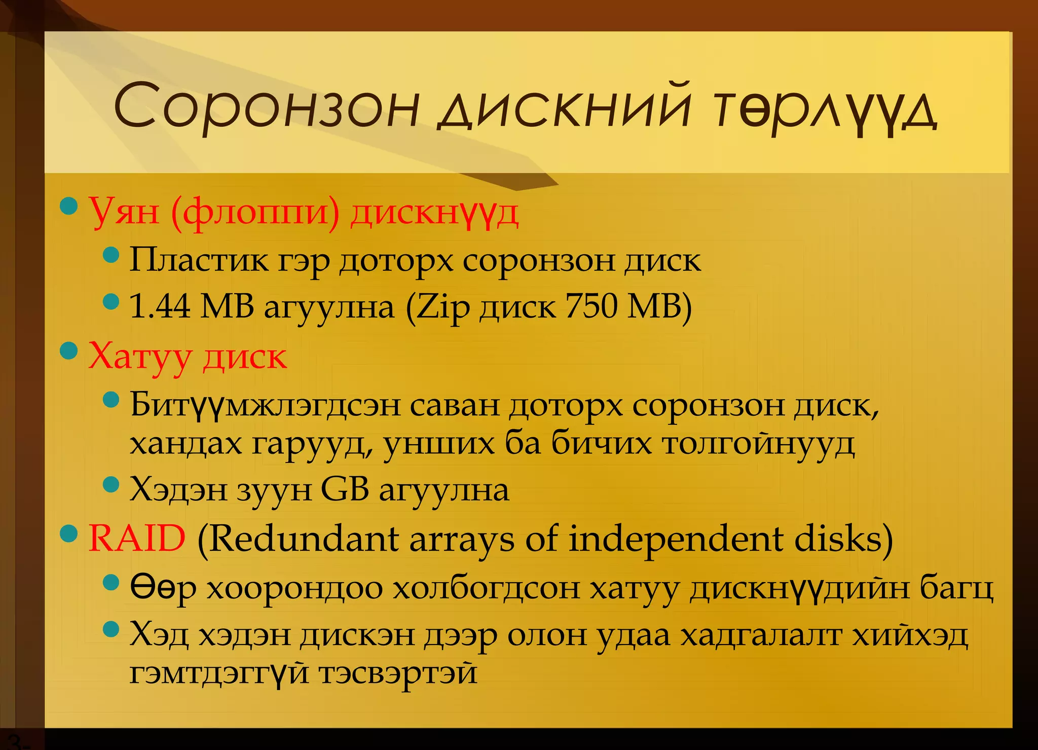 Соронзон дискний т рл дө үү
Уян (флоппи) дискн дүү
Пластик гэр доторх соронзон диск
1.44 MB агуулна (Zip диск 750 MB)
Хатуу диск
Бит мжлэгдсэн саван доторх соронзон диск,үү
хандах гарууд, унших ба бичих толгойнууд
Хэдэн зуун GB агуулна
RAID (Redundant arrays of independent disks)
 р хоорондоо холбогдсон хатуу дискн дийн багцӨө үү
Хэд хэдэн дискэн дээр олон удаа хадгалалт хийхэд
гэмтдэгг й тэсвэртэйү
 