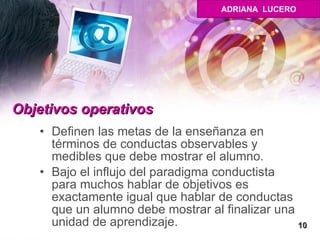 Objetivos operativos Definen las metas de la enseñanza en términos de conductas observables y medibles que debe mostrar el alumno.  Bajo el influjo del paradigma conductista para muchos hablar de objetivos es exactamente igual que hablar de conductas que un alumno debe mostrar al finalizar una unidad de aprendizaje.  10 ADRIANA  LUCERO 