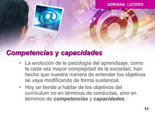 Competencias  y  capacidades   La evolución de la psicología del aprendizaje, como la cada vez mayor complejidad de la sociedad, han hecho que nuestra manera de entender los objetivos se vaya modificando de forma sustancial.  Hoy se tiende a hablar de los objetivos del currículum no en términos de conductas, sino en términos de  competencias  y  capacidades .  11 ADRIANA  LUCERO 