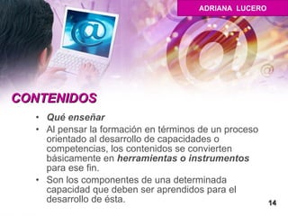 CONTENIDOS Qué enseñar Al pensar la formación en términos de un proceso orientado al desarrollo de capacidades o competencias, los contenidos se convierten básicamente en  herramientas o instrumentos  para ese fin. Son los componentes de una determinada capacidad que deben ser aprendidos para el desarrollo de ésta. 14 ADRIANA  LUCERO 