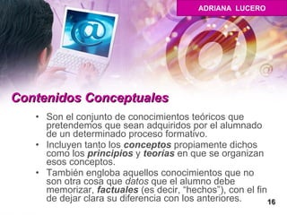 Contenidos Conceptuales   Son el conjunto de conocimientos teóricos que pretendemos que sean adquiridos por el alumnado de un determinado proceso formativo. Incluyen tanto los  conceptos  propiamente dichos como los  principios  y  teorías  en que se organizan esos conceptos.  También engloba aquellos conocimientos que no son otra cosa que  datos  que el alumno debe memorizar,  factuales  (es decir, “hechos”), con el fin de dejar clara su diferencia con los anteriores.  16 ADRIANA  LUCERO 
