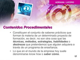 Contenidos Procedimentales   Constituyen el conjunto de saberes prácticos que forman la materia de un determinado proyecto de formación, es decir, no son otra cosa que las  técnicas, métodos, estrategias, habilidades  o  destrezas  que pretendemos que alguien adquiera a través de un programa de enseñanza.  Lo que en el mundo de la empresa hoy suele denominarse  know how  o  saber cómo .  17 ADRIANA  LUCERO 