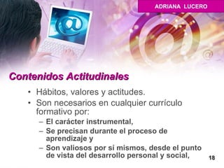 Contenidos Actitudinales   Hábitos, valores y actitudes. Son necesarios en cualquier currículo formativo por: El carácter instrumental, Se precisan durante el proceso de aprendizaje y  Son valiosos por sí mismos, desde el punto de vista del desarrollo personal y social, 18 ADRIANA  LUCERO 