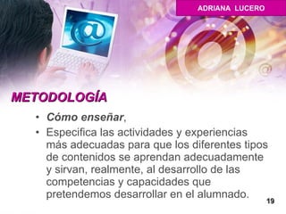 METODOLOGÍA Cómo enseñar ,  Especifica las actividades y experiencias más adecuadas para que los diferentes tipos de contenidos se aprendan adecuadamente y sirvan, realmente, al desarrollo de las competencias y capacidades que pretendemos desarrollar en el alumnado.  19 ADRIANA  LUCERO 