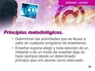 Principios metodológicos. Determinan las actividades que se llevan a cabo en cualquier programa de enseñanza. Enseñar supone elegir y toda elección de un material o de un modo de enseñar algo se hace siempre desde un determinado principio que uno asume como adecuado.  21 ADRIANA  LUCERO 