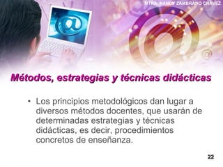 Métodos, estrategias y técnicas didácticas   Los principios metodológicos dan lugar a diversos métodos docentes, que usarán de determinadas estrategias y técnicas didácticas, es decir, procedimientos concretos de enseñanza.  22 