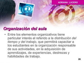 Organización del aula   Entre los elementos organizativos tiene particular interés el referido a la  distribución del tiempo y del trabajo,  que permitirá capacitar a los estudiantes en la organización responsable de sus actividades, en la adquisición de aprendizajes, de experiencias, destrezas y habilidades de trabajo. 28 ADRIANA  LUCERO 