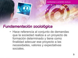 Fundamentación sociológica   Hace referencia al conjunto de demandas que la sociedad realiza a un proyecto de formación determinado y tiene como finalidad adecuar ese proyecto a las necesidades, valores y expectativas sociales.  3 ADRIANA LUCERO AVILA 