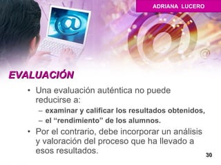 EVALUACIÓN Una evaluación auténtica no puede reducirse a:  examinar y calificar los resultados obtenidos, el “rendimiento” de los alumnos. Por el contrario, debe incorporar un análisis y valoración del proceso que ha llevado a esos resultados.  30 ADRIANA  LUCERO 