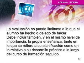 La evaluación no puede limitarse a lo que el alumno ha hecho o dejado de hacer. Debe incluir también, y en el mismo nivel de importancia, la propia enseñanza, tanto en lo que se refiere a su planificación como en lo relativo a su desarrollo práctico a lo largo del curso de formación seguido. 31 ADRIANA  LUCERO 