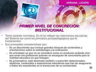 PRIMER NIVEL DE CONCRECIÓN: INSTITUCIONAL Tiene carácter normativo. En él se reflejan las intenciones educativas del Sistema así como los principios psicopedagógicos que lo fundamentan.  Sus principales características son:  Es un documento que incluye grandes bloques de contenidos y orientaciones sobre la metodología y la evaluación.  Es orientador ya que no se considera como un producto acabado sino que serán los profesores quienes se encarguen de concretarlo para la realidad educativa en que trabajan.  Es prescriptivo, está destinado también a prescribir determinados objetivos, contenidos o experiencias educativas que han de asegurarse a todos los estudiantes en el transcurso de su escolaridad. 33 ADRIANA  LUCERO 