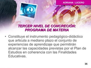 TERCER NIVEL DE CONCRECIÓN: PROGRAMA DE MATERIA Constituye el instrumento pedagógico-didáctico que articula a mediano plazo el conjunto de experiencias de aprendizaje que permitirán alcanzar las capacidades previstas por el Plan de Estudios en coherencia con las Finalidades Educativas.  35 ADRIANA  LUCERO 