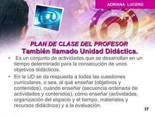 PLAN DE CLASE DEL PROFESOR  También llamado Unidad Didáctica. Es un conjunto de actividades que se desarrollan en un tiempo determinado para la consecución de unos objetivos didácticos.  En la UD se da respuesta a todas las cuestiones curriculares, o sea, al qué enseñar (objetivos y contenidos), cuándo enseñar (secuencia ordenada de actividades y contenidos), cómo enseñar (actividades, organización del espacio y el tiempo, materiales y recursos didácticos) y a la evaluación. 37 ADRIANA  LUCERO 