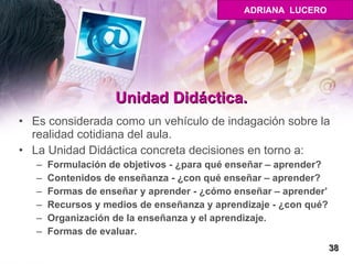 Unidad Didáctica. Es considerada como un vehículo de indagación sobre la realidad cotidiana del aula.  La Unidad Didáctica concreta decisiones en torno a: Formulación de objetivos - ¿para qué enseñar – aprender? Contenidos de enseñanza - ¿con qué enseñar – aprender? Formas de enseñar y aprender - ¿cómo enseñar – aprender’ Recursos y medios de enseñanza y aprendizaje - ¿con qué? Organización de la enseñanza y el aprendizaje.  Formas de evaluar. 38 ADRIANA  LUCERO 