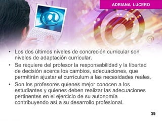 Los dos últimos niveles de concreción curricular son niveles de adaptación curricular.  Se requiere del profesor la responsabilidad y la libertad de decisión acerca los cambios, adecuaciones, que permitirán ajustar el currículum a las necesidades reales. Son los profesores quienes mejor conocen a los estudiantes y quienes deben realizar las adecuaciones pertinentes en el ejercicio de su autonomía  contribuyendo así a su desarrollo profesional.  39 ADRIANA  LUCERO 