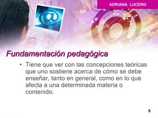 Fundamentación pedagógica   Tiene que ver con las concepciones teóricas que uno sostiene acerca de cómo se debe enseñar, tanto en general, como en lo que afecta a una determinada materia o contenido.  6 ADRIANA  LUCERO 