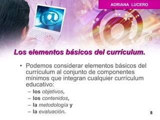 Los elementos básicos del currículum.  Podemos considerar elementos básicos del currículum al conjunto de componentes mínimos que integran cualquier currículum educativo:  los  objetivos ,  los  contenidos ,  la  metodología  y  la  evaluación .  8 ADRIANA  LUCERO 