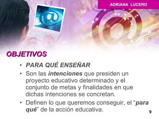 OBJETIVOS PARA QUÉ ENSEÑAR Son las  intenciones  que presiden un proyecto educativo determinado y el conjunto de metas y finalidades en que dichas intenciones se concretan.  Definen lo que queremos conseguir, el “ para qué ” de la acción educativa.  9 ADRIANA  LUCERO 