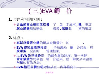 ( 三 )EVA 的评价 1. 与净利润的区别 : 计量企业经营业绩时考虑了权益资本成本 , 能够更加客观准确地反映企业经营成果 , 反映股东财富的增加 . 2. 优点 : 真正以股东财富的增加来衡量企业的经营业绩 . EVA 把资本预算、业绩评价和激励报酬结合起来，形成了系统全面的财务管理框架。 以 EVA 作为评价指标的薪金激励制度，第一次把经营者和股东的利益紧密结合起来，成为解决公司治理问题的有效方法。 EVA 指标还将业绩考核从企业内部推向市场。 