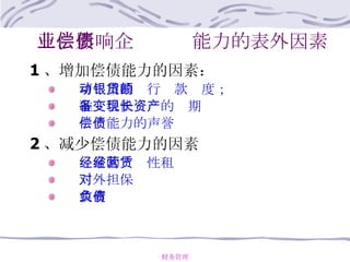 三、影响企业偿债能力的表外因素 1 、增加偿债能力的因素：   可动用的银行贷款额度；   准备很快变现的长期资产   偿债能力的声誉 2 、减少偿债能力的因素   经常的经营性租赁   对外担保   或有负债 