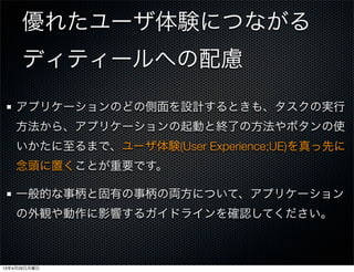 優れたユーザ体験につながる
ディティールへの配慮
アプリケーションのどの側面を設計するときも、タスクの実行
方法から、アプリケーションの起動と終了の方法やボタンの使
いかたに至るまで、ユーザ体験(User Experience;UE)を真っ先に
念頭に置くことが重要です。
一般的な事柄と固有の事柄の両方について、アプリケーション
の外観や動作に影響するガイドラインを確認してください。
13年4月29日月曜日
 