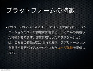 プラットフォームの特徴
iOSベースのデバイスには、デバイス上で実行するアプリ
ケーションのユーザ体験に影響する、いくつかの共通し
た特徴があります。非常に成功したアプリケーション
は、これらの特徴が活かされており、アプリケーション
を実行するデバイスと一体化されたユーザ体験を提供し
ます。
13年4月29日月曜日
 