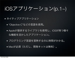 iOSアプリケーション(p.1~)
ネイティブアプリケーション
“Objective-C”などの言語を使用。
Appleが提供するライブラリを使用し、iOSが持つ様々
な機能を活かしたアプリケーション。
プログラミング言語を習熟するのに時間がかかる。
Macが必須（ただし、開発キットは無料）。
13年4月29日月曜日
 