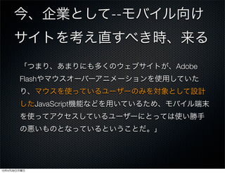 今、企業として--モバイル向け
サイトを考え直すべき時、来る
「つまり、あまりにも多くのウェブサイトが、Adobe
Flashやマウスオーバーアニメーションを使用していた
り、マウスを使っているユーザーのみを対象として設計
したJavaScript機能などを用いているため、モバイル端末
を使ってアクセスしているユーザーにとっては使い勝手
の悪いものとなっているということだ。」
13年4月29日月曜日
 