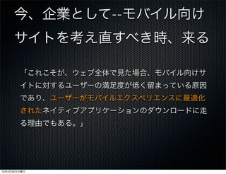 今、企業として--モバイル向け
サイトを考え直すべき時、来る
「これこそが、ウェブ全体で見た場合、モバイル向けサ
イトに対するユーザーの満足度が低く留まっている原因
であり、ユーザーがモバイルエクスペリエンスに最適化
されたネイティブアプリケーションのダウンロードに走
る理由でもある。」
13年4月29日月曜日
 