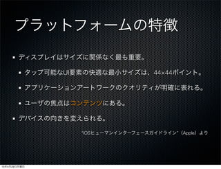 プラットフォームの特徴
ディスプレイはサイズに関係なく最も重要。
タップ可能なUI要素の快適な最小サイズは、44×44ポイント。
アプリケーションアートワークのクオリティが明確に表れる。
ユーザの焦点はコンテンツにある。
デバイスの向きを変えられる。
“iOSヒューマンインターフェースガイドライン”（Apple）より
13年4月29日月曜日
 