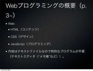 Webプログラミングの概要（p.
3~）
Web:
HTML（コンテンツ）
CSS（デザイン）
JavaScript（プログラミング）
内容はテキストファイルなので特別なプログラムが不要
（テキストエディタ（“メモ帳”など））。
13年4月29日月曜日
 