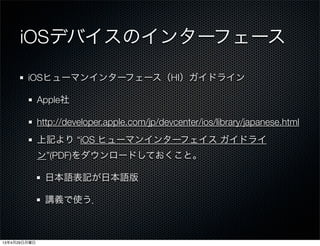 iOSデバイスのインターフェース
iOSヒューマンインターフェース（HI）ガイドライン
Apple社
http://developer.apple.com/jp/devcenter/ios/library/japanese.html
上記より “iOS ヒューマンインターフェイス ガイドライ
ン”(PDF)をダウンロードしておくこと。
日本語表記が日本語版
講義で使う．
13年4月29日月曜日
 