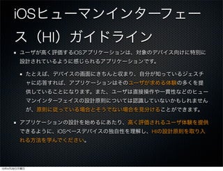 iOSヒューマンインターフェー
ス（HI）ガイドライン
ユーザが高く評価するiOSアプリケーションは、対象のデバイス向けに特別に
設計されているように感じられるアプリケーションです。
たとえば、デバイスの画面にきちんと収まり、自分が知っているジェスチ
ャに応答すれば、アプリケーションはそのユーザが求める体験の多くを提
供していることになります。また、ユーザは直接操作や一貫性などのヒュー
マンインターフェイスの設計原則については認識していないかもしれません
が、原則に従っている場合とそうでない場合を見分けることができます。
アプリケーションの設計を始めるにあたり、高く評価されるユーザ体験を提供
できるように、iOSベースデバイスの独自性を理解し、HIの設計原則を取り入
れる方法を学んでください。
13年4月29日月曜日
 