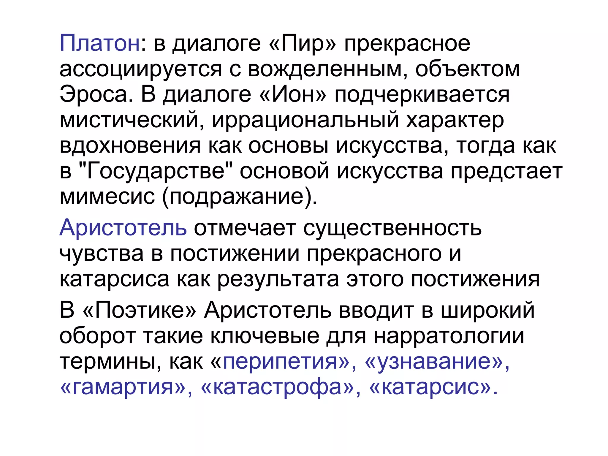 Платон: в диалоге «Пир» прекрасное
ассоциируется с вожделенным, объектом
Эроса. В диалоге «Ион» подчеркивается
мистический, иррациональный характер
вдохновения как основы искусства, тогда как
в "Государстве" основой искусства предстает
мимесис (подражание).
Аристотель отмечает существенность
чувства в постижении прекрасного и
катарсиса как результата этого постижения
В «Поэтике» Аристотель вводит в широкий
оборот такие ключевые для нарратологии
термины, как «перипетия», «узнавание»,
«гамартия», «катастрофа», «катарсис».
 