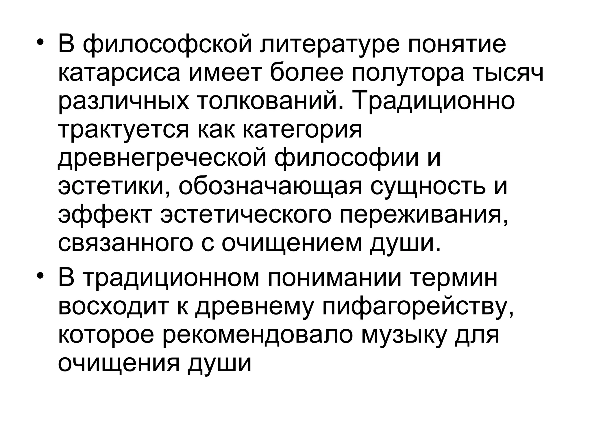 • В философской литературе понятие
катарсиса имеет более полутора тысяч
различных толкований. Традиционно
трактуется как категория
древнегреческой философии и
эстетики, обозначающая сущность и
эффект эстетического переживания,
связанного с очищением души.
• В традиционном понимании термин
восходит к древнему пифагорейству,
которое рекомендовало музыку для
очищения души
 