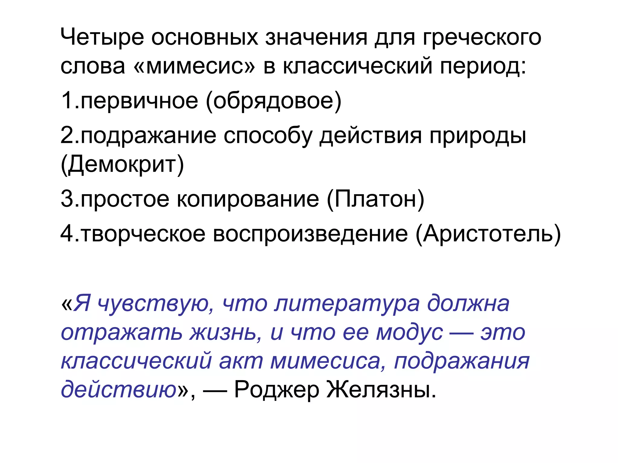Четыре основных значения для греческого
слова «мимесис» в классический период:
1.первичное (обрядовое)
2.подражание способу действия природы
(Демокрит)
3.простое копирование (Платон)
4.творческое воспроизведение (Аристотель)
«Я чувствую, что литература должна
отражать жизнь, и что ее модус — это
классический акт мимесиса, подражания
действию», — Роджер Желязны.
 
